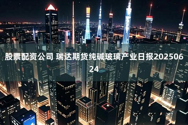 股票配资公司 瑞达期货纯碱玻璃产业日报20250624