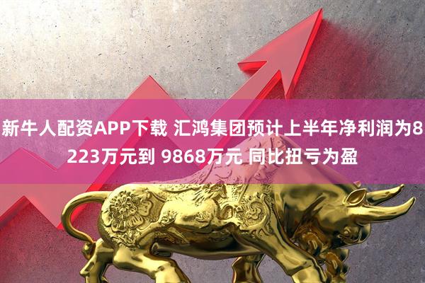 新牛人配资APP下载 汇鸿集团预计上半年净利润为8223万元到 9868万元 同比扭亏为盈