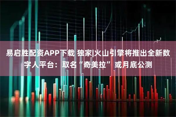易启胜配资APP下载 独家|火山引擎将推出全新数字人平台:取名“奇美拉” 或月底公测