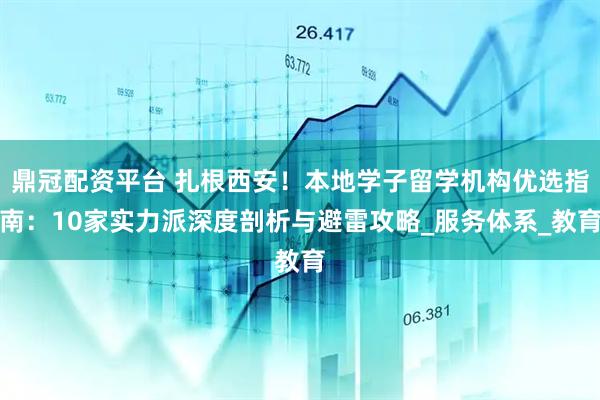 鼎冠配资平台 扎根西安！本地学子留学机构优选指南：10家实力派深度剖析与避雷攻略_服务体系_教育