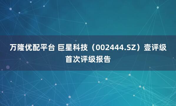 万隆优配平台 巨星科技（002444.SZ）壹评级首次评级报告