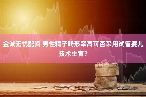 金诚无忧配资 男性精子畸形率高可否采用试管婴儿技术生育？