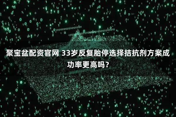 聚宝盆配资官网 33岁反复胎停选择拮抗剂方案成功率更高吗？