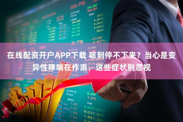 在线配资开户APP下载 咳到停不下来？当心是变异性哮喘在作祟，这些症状别忽视