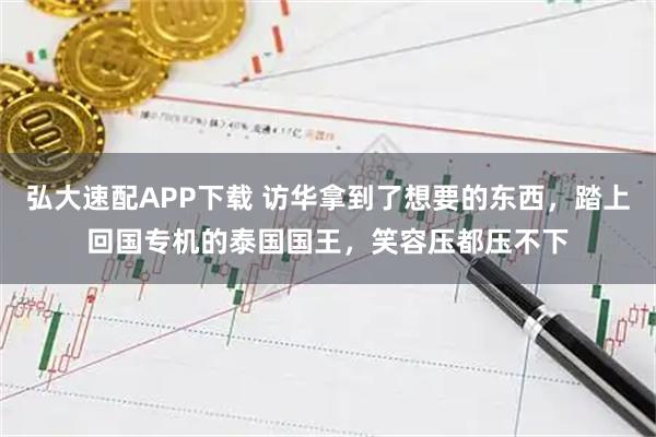 弘大速配APP下载 访华拿到了想要的东西，踏上回国专机的泰国国王，笑容压都压不下