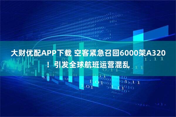 大财优配APP下载 空客紧急召回6000架A320!引发全球航班运营混乱