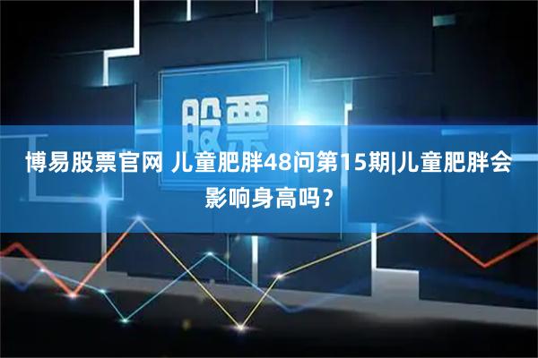 博易股票官网 儿童肥胖48问第15期|儿童肥胖会影响身高吗？