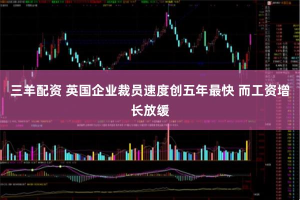 三羊配资 英国企业裁员速度创五年最快 而工资增长放缓