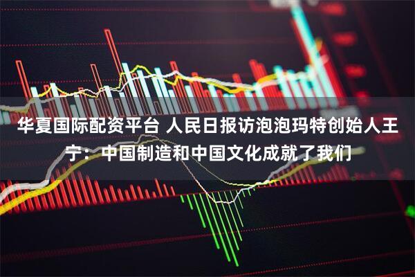 华夏国际配资平台 人民日报访泡泡玛特创始人王宁：中国制造和中国文化成就了我们