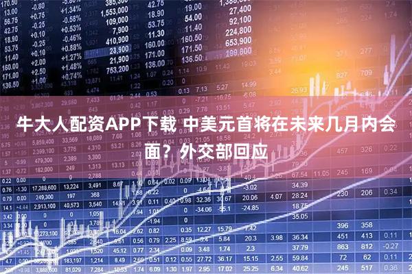 牛大人配资APP下载 中美元首将在未来几月内会面？外交部回应