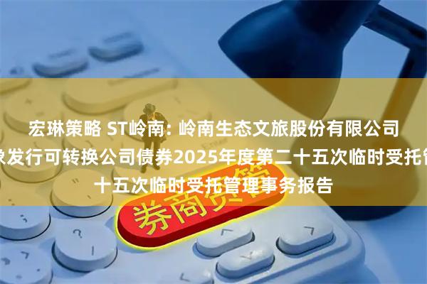 宏琳策略 ST岭南: 岭南生态文旅股份有限公司向不特定对象发行可转换公司债券2025年度第二十五次临时受托管理事务报告