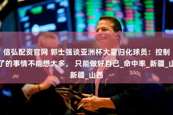 信弘配资官网 郭士强谈亚洲杯大量归化球员：控制不了的事情不能想太多， 只能做好自己_命中率_新疆_山西