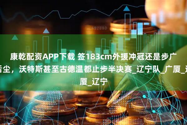 康乾配资APP下载 签183cm外援冲冠还是步广东后尘，沃特斯甚至古德温都止步半决赛_辽宁队_广厦_辽宁