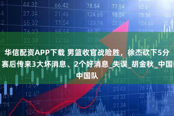 华信配资APP下载 男篮收官战险胜，徐杰砍下5分，赛后传来3大坏消息、2个好消息_失误_胡金秋_中国队