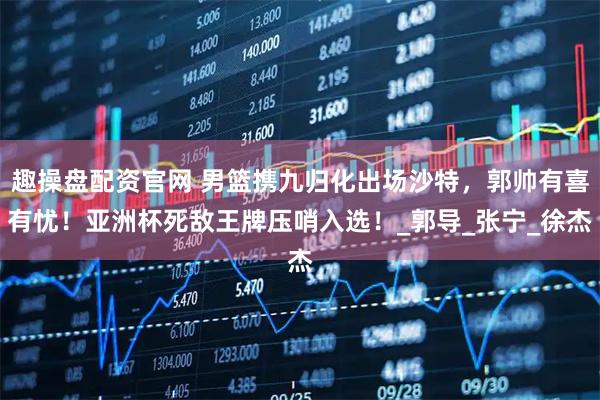 趣操盘配资官网 男篮携九归化出场沙特，郭帅有喜有忧！亚洲杯死敌王牌压哨入选！_郭导_张宁_徐杰