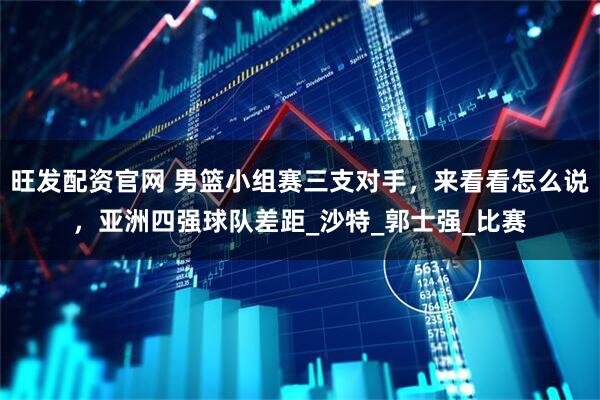 旺发配资官网 男篮小组赛三支对手，来看看怎么说，亚洲四强球队差距_沙特_郭士强_比赛
