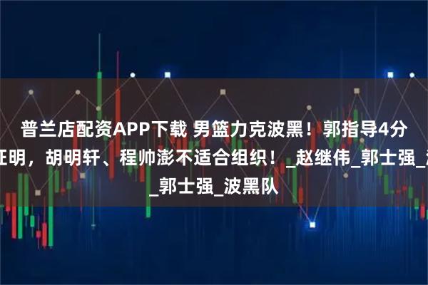 普兰店配资APP下载 男篮力克波黑！郭指导4分30秒证明，胡明轩、程帅澎不适合组织！_赵继伟_郭士强_波黑队