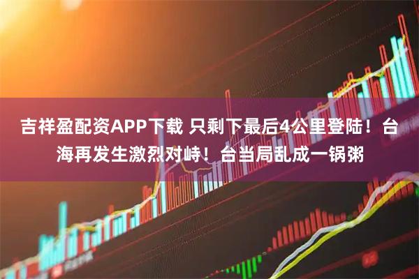 吉祥盈配资APP下载 只剩下最后4公里登陆！台海再发生激烈对峙！台当局乱成一锅粥